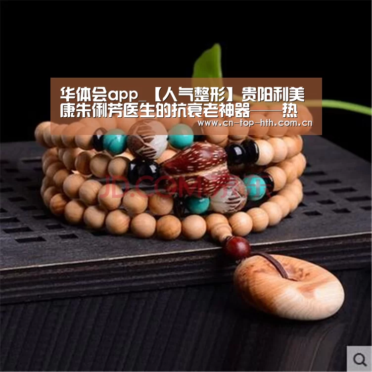 华体会app_【人气整形】贵阳利美康朱俐芳医生的抗衰老神器——热玛吉(图1)