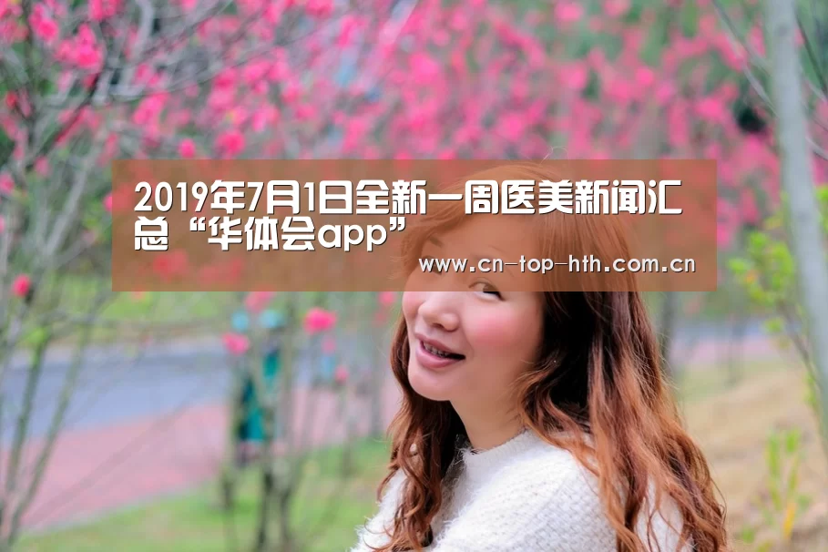 2019年7月1日全新一周医美新闻汇总“华体会app”(图2) 2019年7月1日全新一周医美新闻汇总“华体会app”(图2)